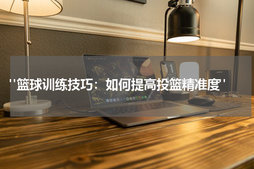  "篮球训练技巧：如何提高投篮精准度"