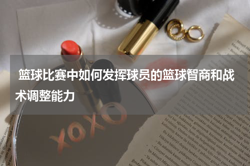  篮球比赛中如何发挥球员的篮球智商和战术调整能力