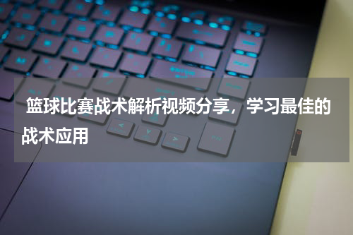  篮球比赛战术解析视频分享，学习最佳的战术应用