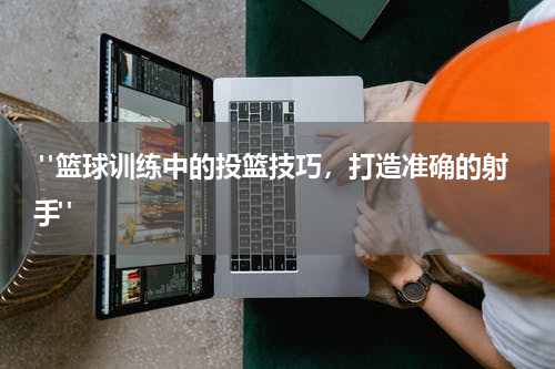  "篮球训练中的投篮技巧，打造准确的射手"