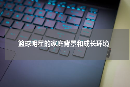  篮球明星的家庭背景和成长环境