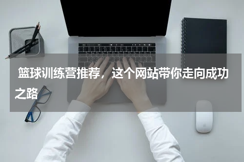  篮球训练营推荐，这个网站带你走向成功之路