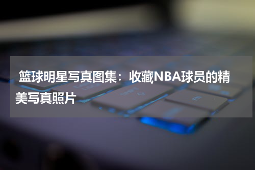  篮球明星写真图集：收藏NBA球员的精美写真照片