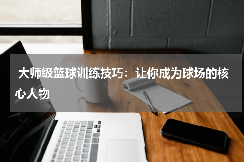  大师级篮球训练技巧：让你成为球场的核心人物
