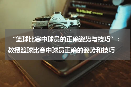  “篮球比赛中球员的正确姿势与技巧”：教授篮球比赛中球员正确的姿势和技巧