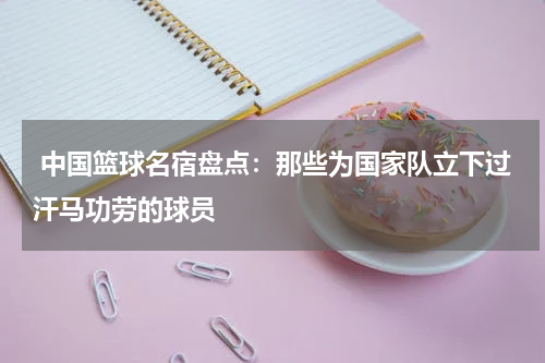  中国篮球名宿盘点：那些为国家队立下过汗马功劳的球员