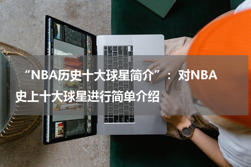  “NBA历史十大球星简介”：对NBA史上十大球星进行简单介绍