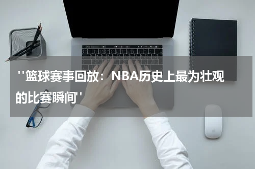  "篮球赛事回放：NBA历史上最为壮观的比赛瞬间"