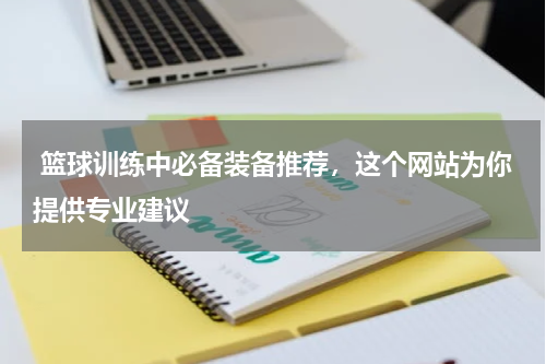  篮球训练中必备装备推荐，这个网站为你提供专业建议