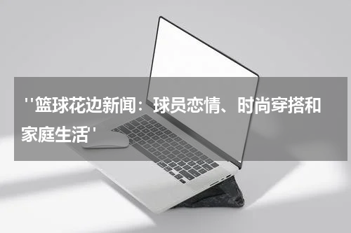  "篮球花边新闻：球员恋情、时尚穿搭和家庭生活"