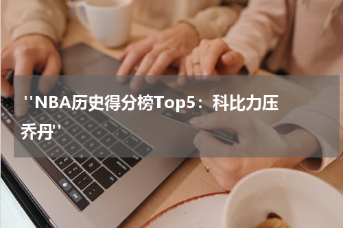  "NBA历史得分榜Top5：科比力压乔丹"