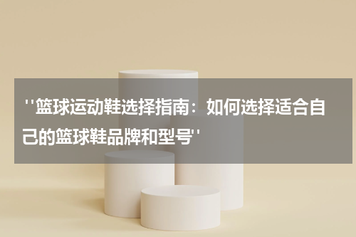 "篮球运动鞋选择指南：如何选择适合自己的篮球鞋品牌和型号"