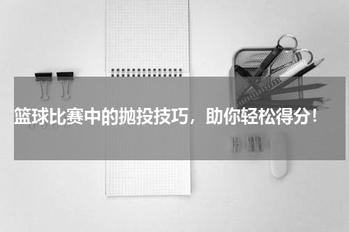  篮球比赛中的抛投技巧，助你轻松得分！