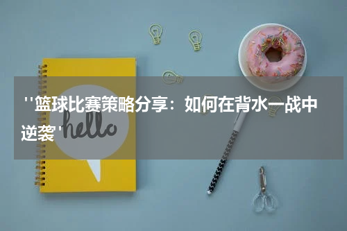  "篮球比赛策略分享：如何在背水一战中逆袭"