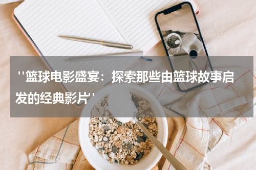  "篮球电影盛宴：探索那些由篮球故事启发的经典影片"