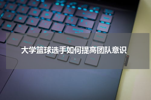  大学篮球选手如何提高团队意识