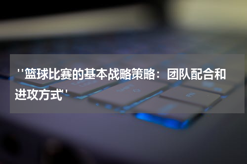  "篮球比赛的基本战略策略：团队配合和进攻方式"