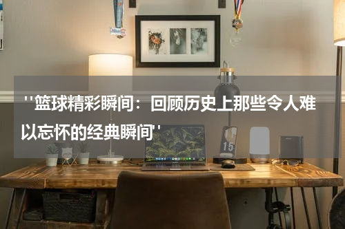  "篮球精彩瞬间：回顾历史上那些令人难以忘怀的经典瞬间"