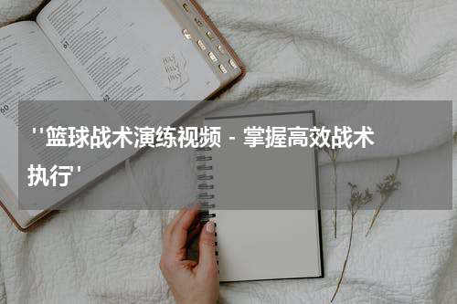 "篮球战术演练视频 - 掌握高效战术执行"