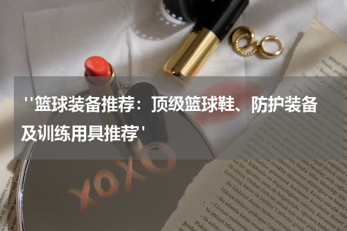  "篮球装备推荐：顶级篮球鞋、防护装备及训练用具推荐"