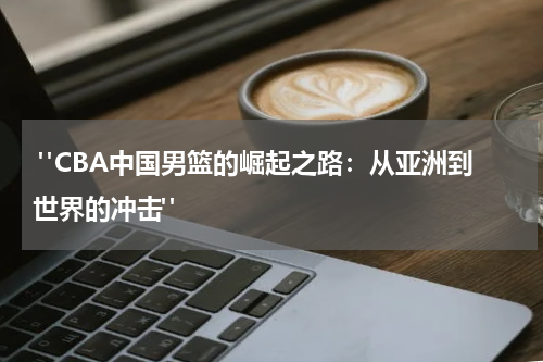  "CBA中国男篮的崛起之路：从亚洲到世界的冲击"