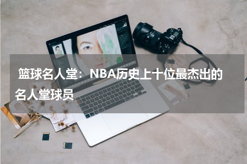  篮球名人堂：NBA历史上十位最杰出的名人堂球员