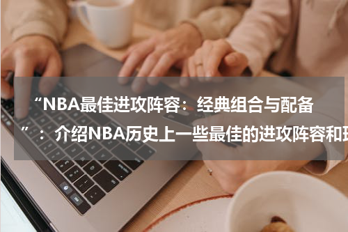  “NBA最佳进攻阵容：经典组合与配备”：介绍NBA历史上一些最佳的进攻阵容和球员组合
