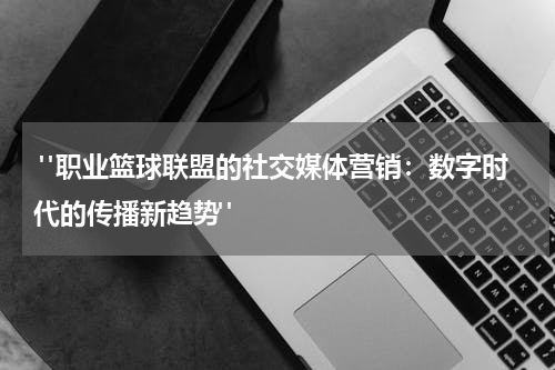  "职业篮球联盟的社交媒体营销：数字时代的传播新趋势"