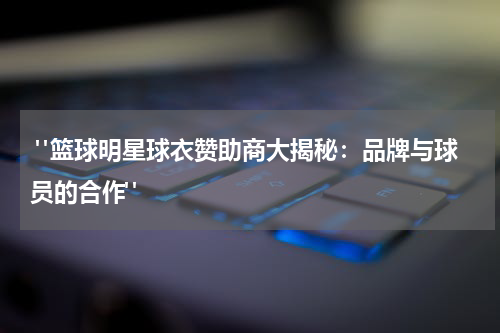  "篮球明星球衣赞助商大揭秘：品牌与球员的合作"