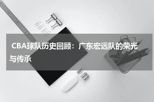  CBA球队历史回顾：广东宏远队的荣光与传承