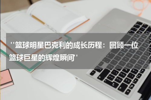  "篮球明星巴克利的成长历程：回顾一位篮球巨星的辉煌瞬间"