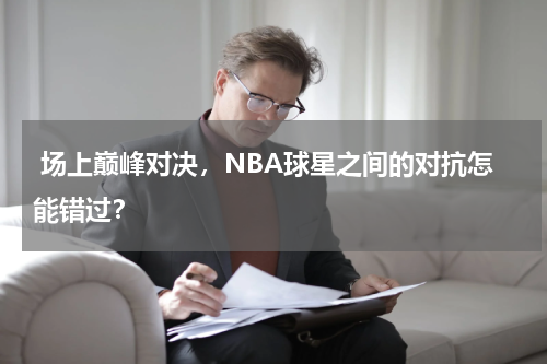  场上巅峰对决，NBA球星之间的对抗怎能错过？