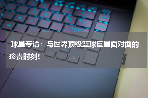  球星专访：与世界顶级篮球巨星面对面的珍贵时刻！