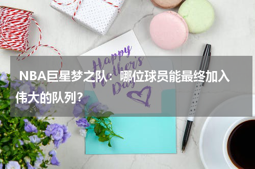  NBA巨星梦之队：哪位球员能最终加入伟大的队列？