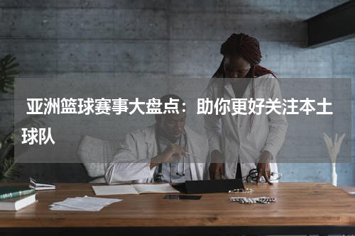  亚洲篮球赛事大盘点：助你更好关注本土球队