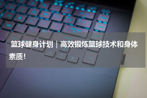  篮球健身计划｜高效锻炼篮球技术和身体素质！