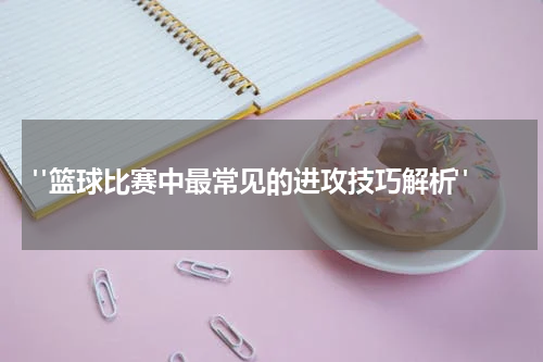  "篮球比赛中最常见的进攻技巧解析"