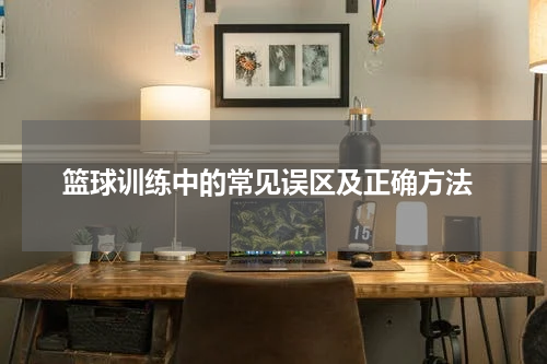  篮球训练中的常见误区及正确方法