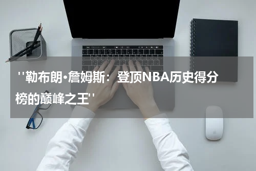  "勒布朗·詹姆斯：登顶NBA历史得分榜的巅峰之王"