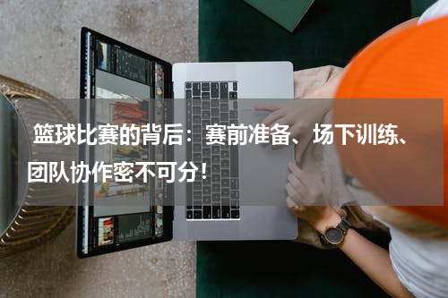  篮球比赛的背后：赛前准备、场下训练、团队协作密不可分！