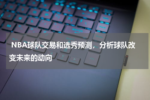  NBA球队交易和选秀预测，分析球队改变未来的动向