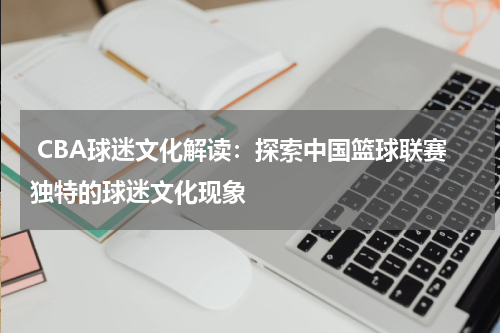  CBA球迷文化解读：探索中国篮球联赛独特的球迷文化现象