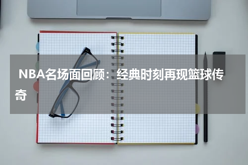  NBA名场面回顾：经典时刻再现篮球传奇