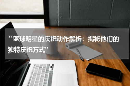  "篮球明星的庆祝动作解析：揭秘他们的独特庆祝方式"