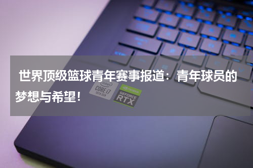  世界顶级篮球青年赛事报道：青年球员的梦想与希望！