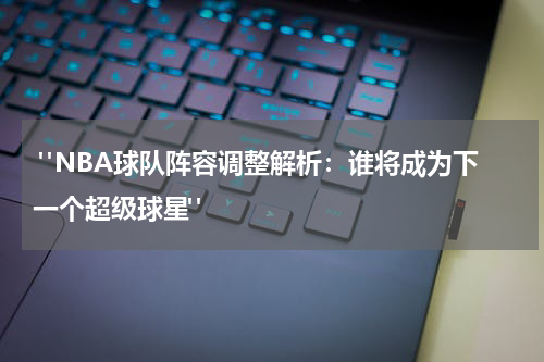  "NBA球队阵容调整解析：谁将成为下一个超级球星"