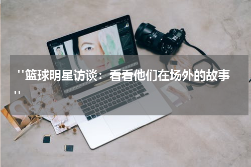  "篮球明星访谈：看看他们在场外的故事"