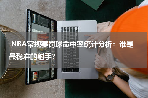  NBA常规赛罚球命中率统计分析：谁是最稳准的射手？