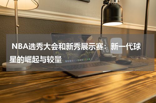  NBA选秀大会和新秀展示赛：新一代球星的崛起与较量