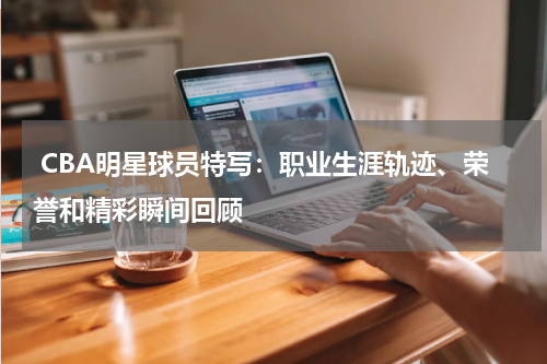  CBA明星球员特写：职业生涯轨迹、荣誉和精彩瞬间回顾